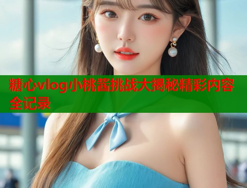 糖心vlog小桃酱挑战大揭秘精彩内容全记录
