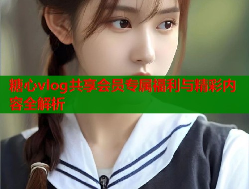 糖心vlog共享会员专属福利与精彩内容全解析
