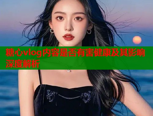 糖心vlog内容是否有害健康及其影响深度解析