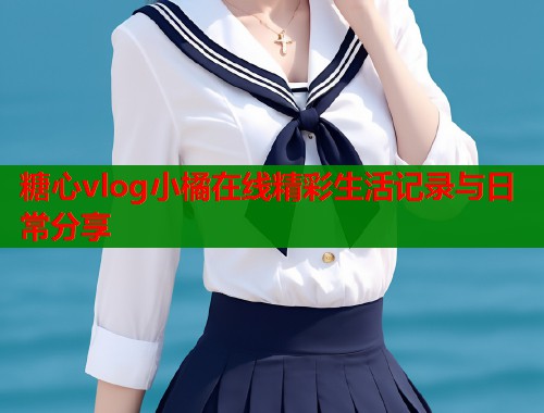 糖心vlog小橘在线精彩生活记录与日常分享