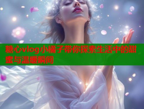 糖心vlog小橘子带你探索生活中的甜蜜与温暖瞬间