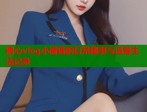 糖心vlog小橘猫的日常趣事与温馨生活记录