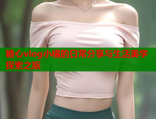糖心vlog小橘的日常分享与生活美学探索之旅