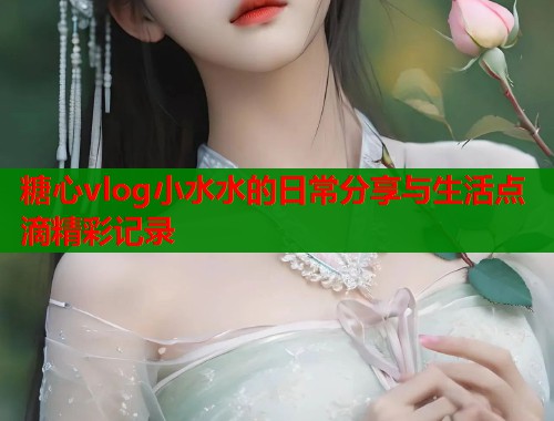 糖心vlog小水水的日常分享与生活点滴精彩记录