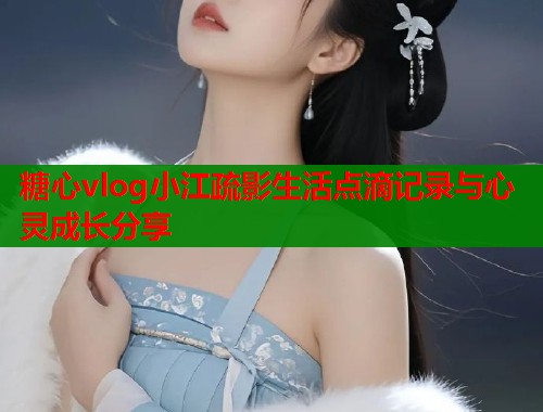 糖心vlog小江疏影生活点滴记录与心灵成长分享