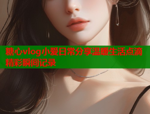 糖心vlog小爱日常分享温暖生活点滴精彩瞬间记录