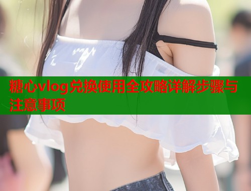 糖心vlog兑换使用全攻略详解步骤与注意事项