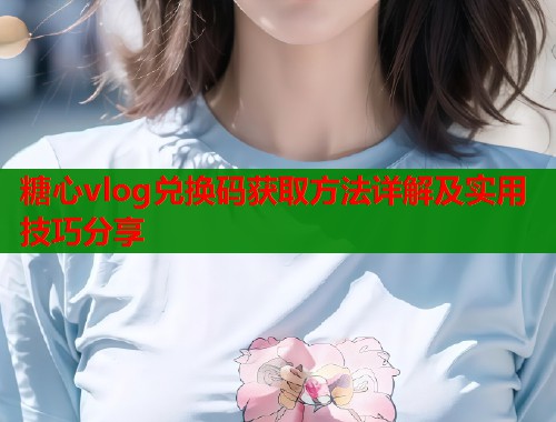 糖心vlog兑换码获取方法详解及实用技巧分享