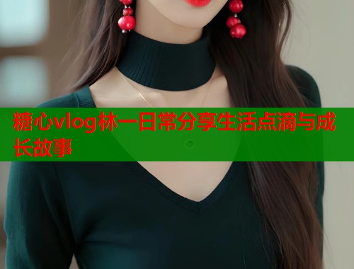 糖心vlog林一日常分享生活点滴与成长故事