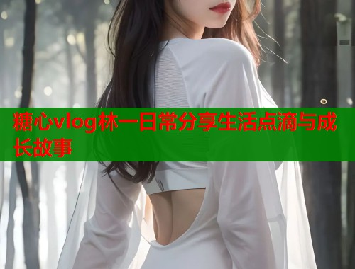 糖心vlog林一日常分享生活点滴与成长故事