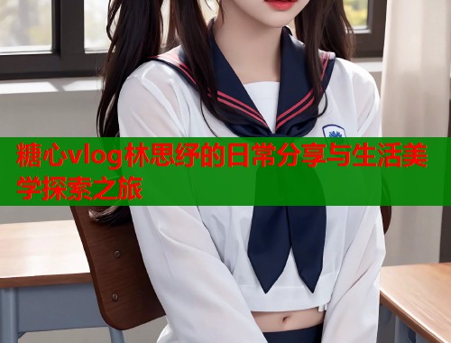 糖心vlog林思纾的日常分享与生活美学探索之旅