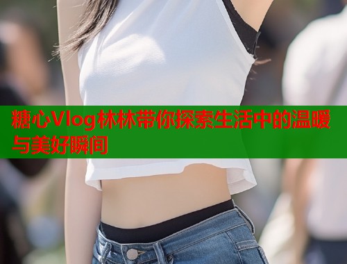 糖心Vlog林林带你探索生活中的温暖与美好瞬间