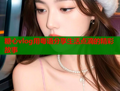 糖心vlog用粤语分享生活点滴的精彩故事