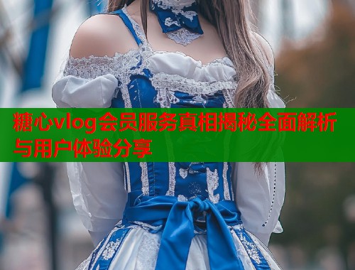 糖心vlog会员服务真相揭秘全面解析与用户体验分享