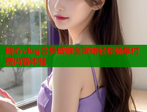 糖心vlog会员破解全攻略轻松畅享付费内容体验