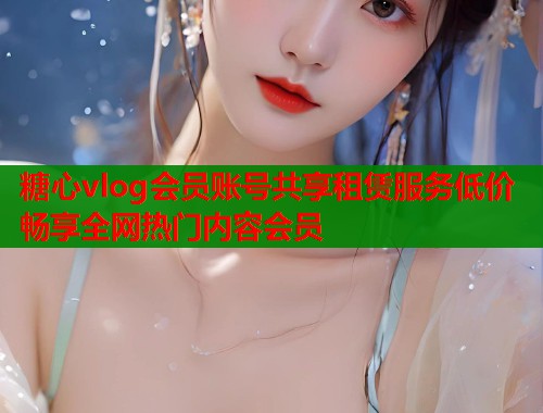 糖心vlog会员账号共享租赁服务低价畅享全网热门内容会员